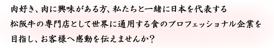 肉好き、肉に興味がある方、私たちと一緒に日本を代表する松阪牛の専門店として世界に通用する食のプロフェッショナル企業を目指し、お客様へ感動を伝えませんか？